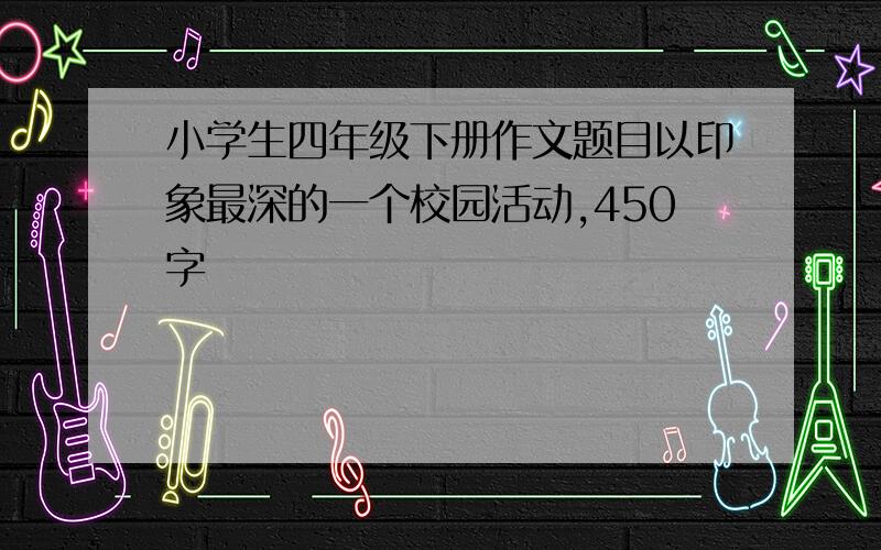 小学生四年级下册作文题目以印象最深的一个校园活动,450字