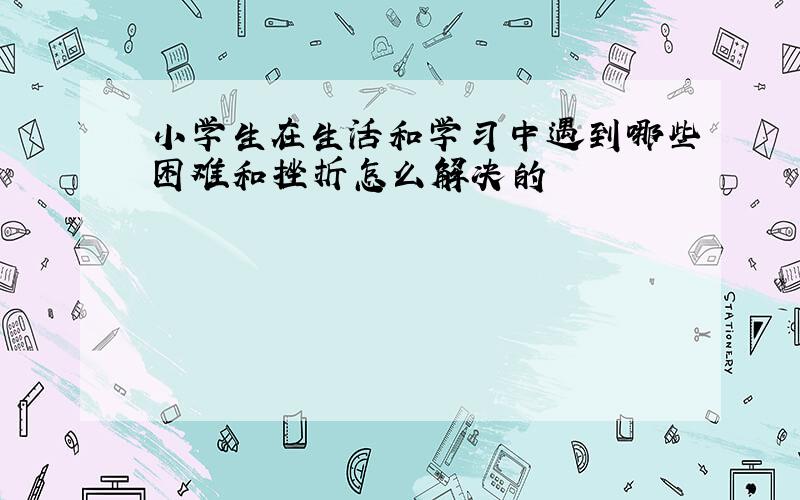 小学生在生活和学习中遇到哪些困难和挫折怎么解决的