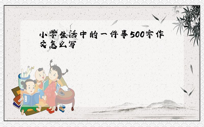 小学生活中的一件事500字作文怎么写