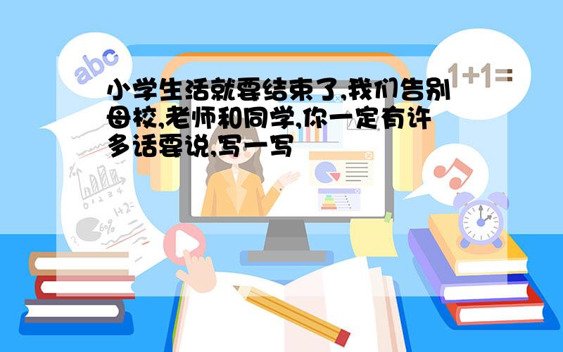 小学生活就要结束了,我们告别母校,老师和同学,你一定有许多话要说,写一写