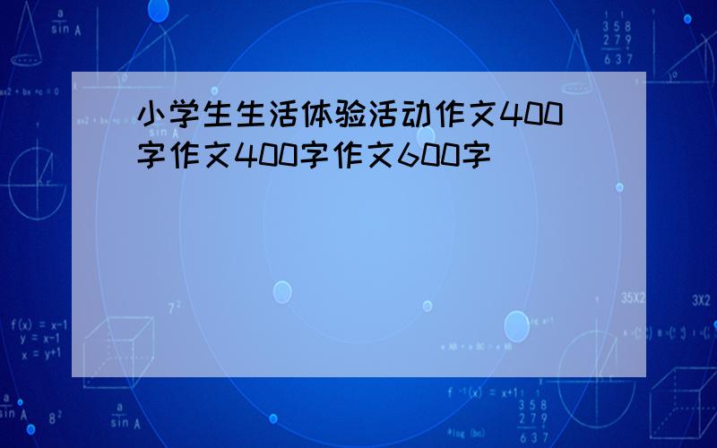 小学生生活体验活动作文400字作文400字作文600字