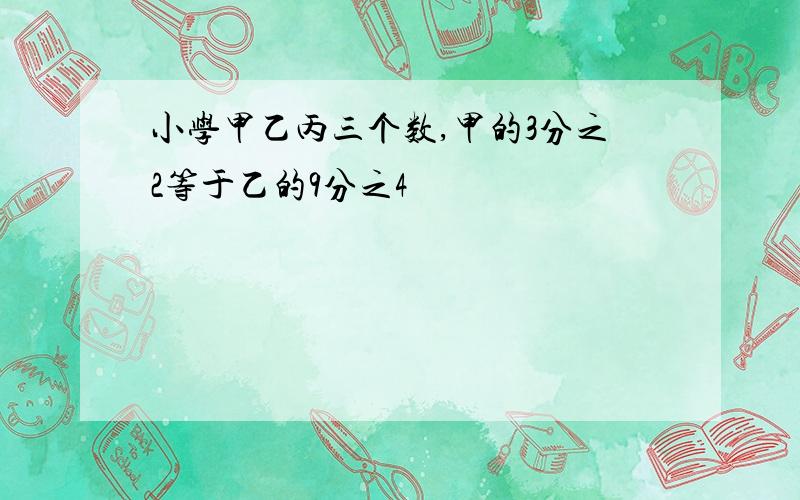 小学甲乙丙三个数,甲的3分之2等于乙的9分之4