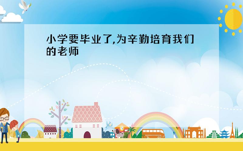 小学要毕业了,为辛勤培育我们的老师