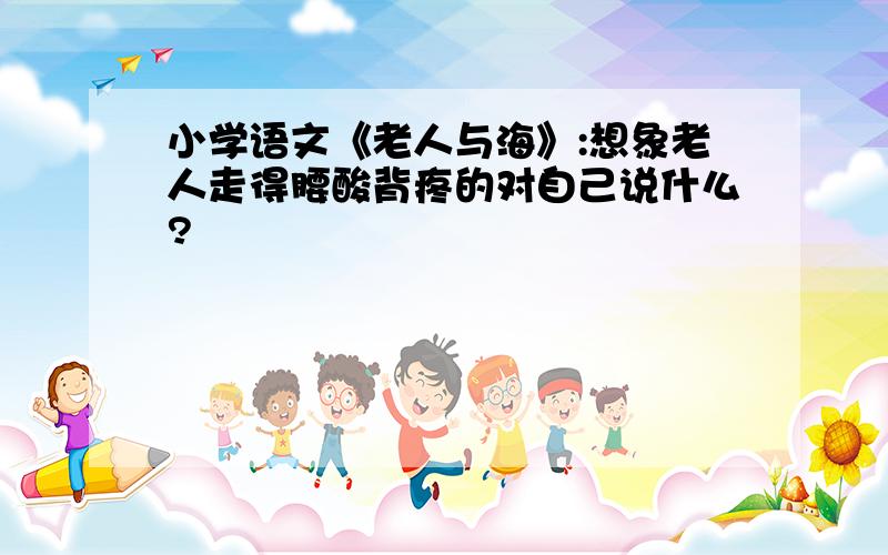 小学语文《老人与海》:想象老人走得腰酸背疼的对自己说什么?