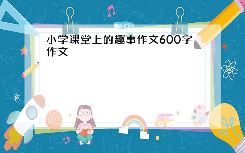 小学课堂上的趣事作文600字作文