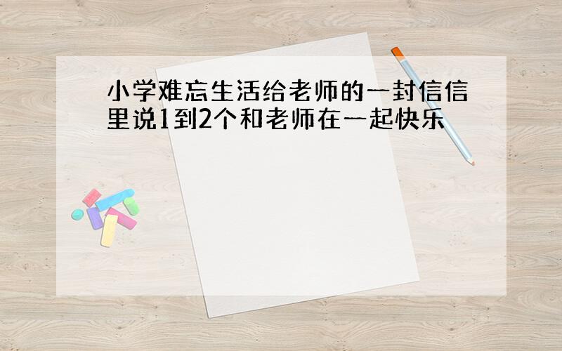 小学难忘生活给老师的一封信信里说1到2个和老师在一起快乐