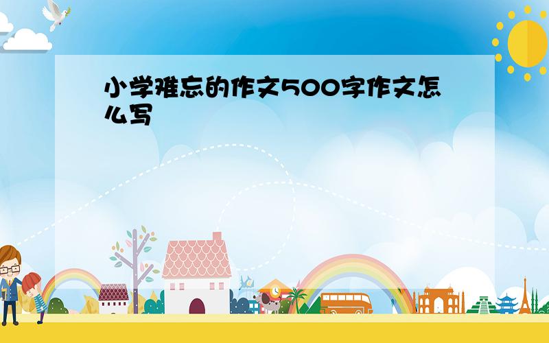 小学难忘的作文500字作文怎么写