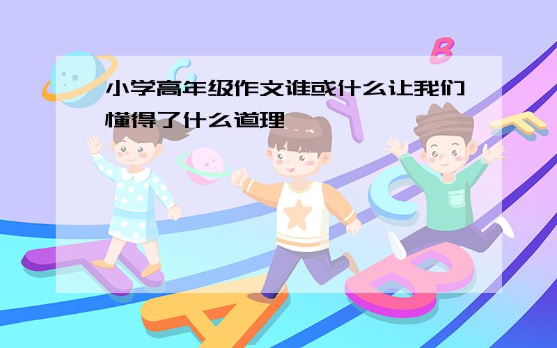 小学高年级作文谁或什么让我们懂得了什么道理