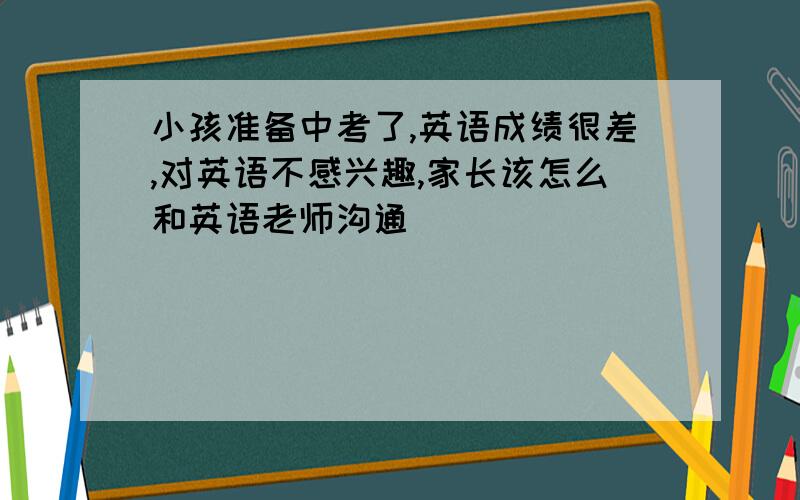 小孩准备中考了,英语成绩很差,对英语不感兴趣,家长该怎么和英语老师沟通