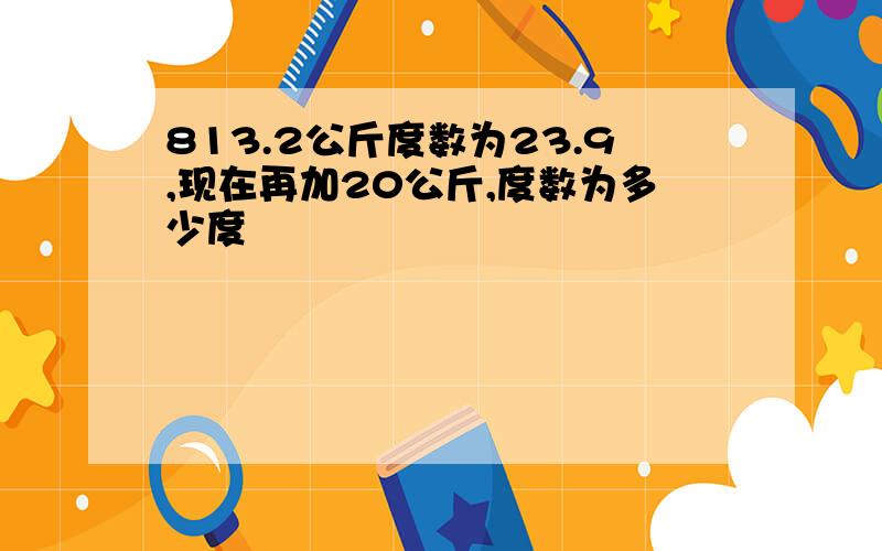 813.2公斤度数为23.9,现在再加20公斤,度数为多少度