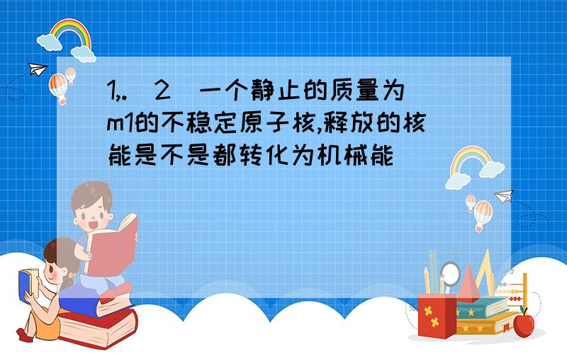 1,.(2)一个静止的质量为m1的不稳定原子核,释放的核能是不是都转化为机械能