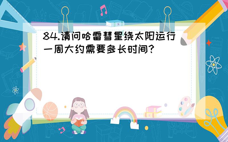 84.请问哈雷彗星绕太阳运行一周大约需要多长时间?