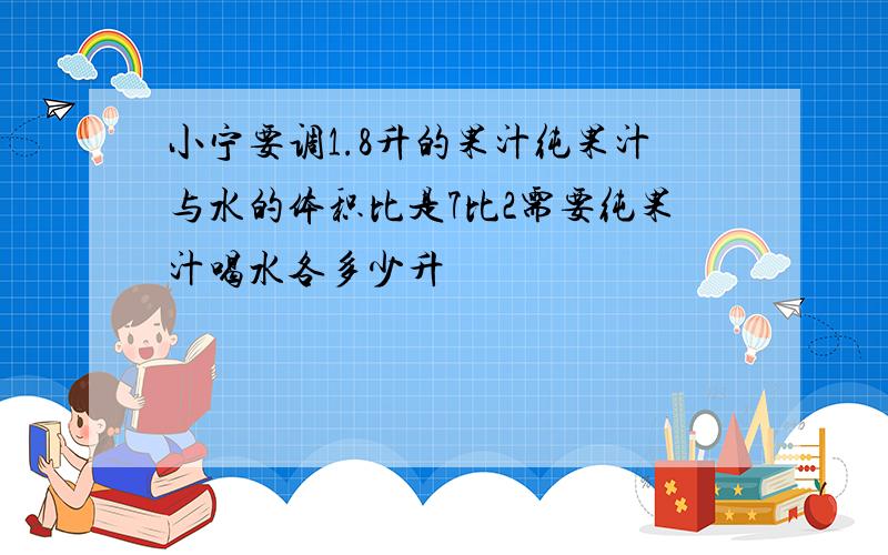 小宁要调1.8升的果汁纯果汁与水的体积比是7比2需要纯果汁喝水各多少升