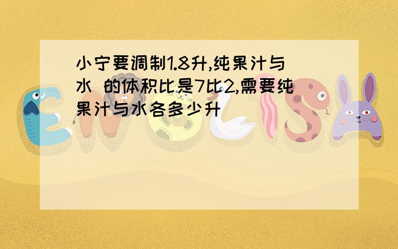 小宁要调制1.8升,纯果汁与水 的体积比是7比2,需要纯果汁与水各多少升