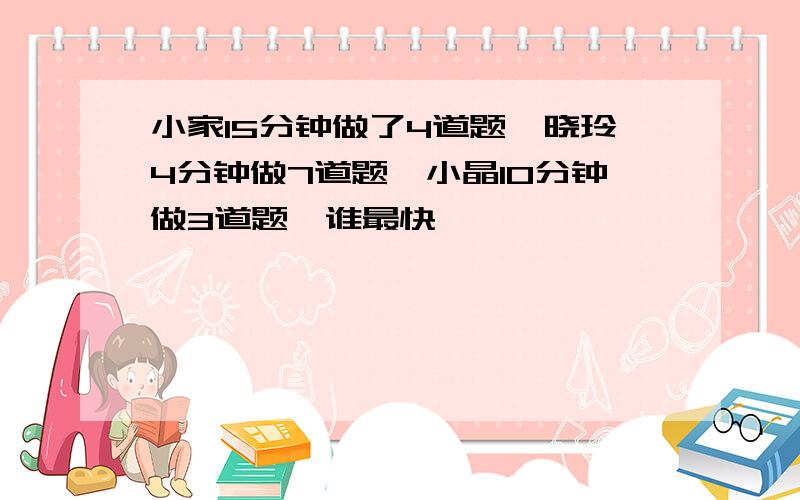 小家15分钟做了4道题,晓玲4分钟做7道题,小晶10分钟做3道题,谁最快