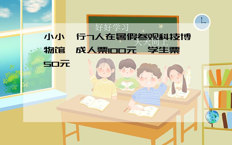 小小一行7人在暑假参观科技博物馆,成人票100元,学生票50元