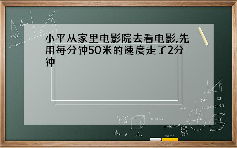 小平从家里电影院去看电影,先用每分钟50米的速度走了2分钟