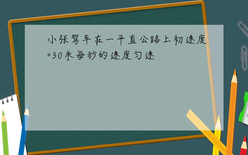 小张驾车在一平直公路上初速度=30米每秒的速度匀速