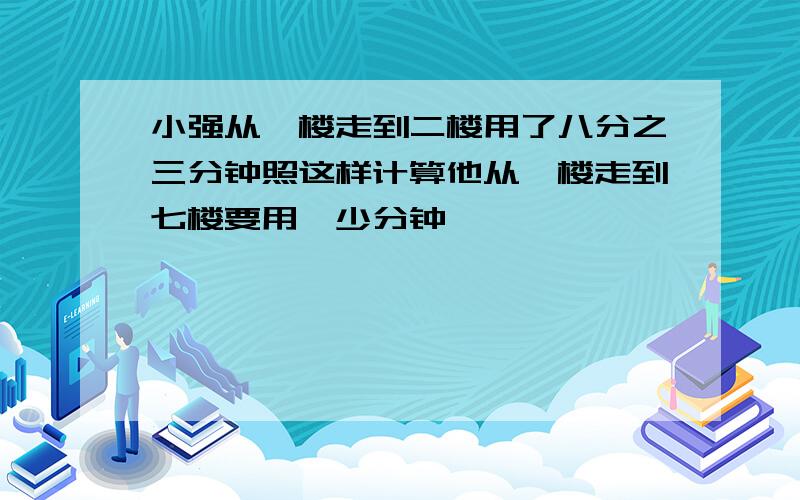 小强从一楼走到二楼用了八分之三分钟照这样计算他从一楼走到七楼要用攸少分钟