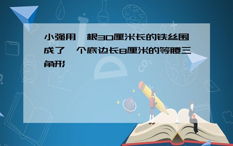 小强用一根30厘米长的铁丝围成了一个底边长8厘米的等腰三角形,