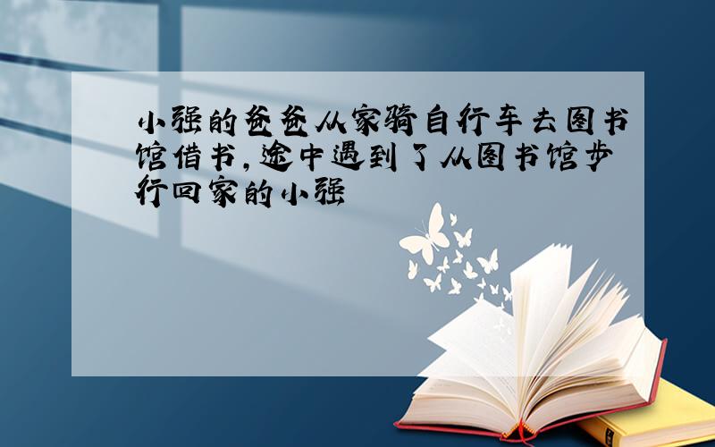 小强的爸爸从家骑自行车去图书馆借书,途中遇到了从图书馆步行回家的小强