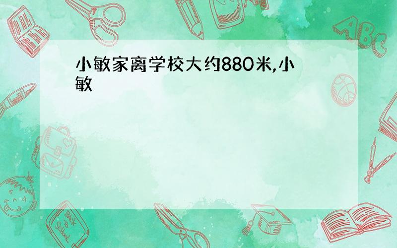 小敏家离学校大约880米,小敏