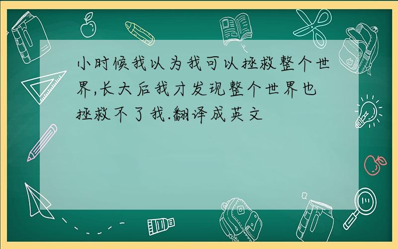 小时候我以为我可以拯救整个世界,长大后我才发现整个世界也拯救不了我.翻译成英文