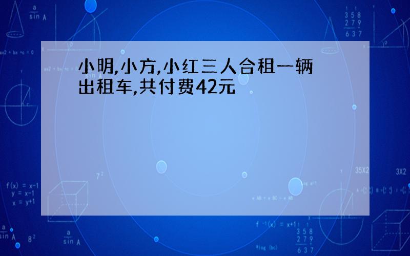 小明,小方,小红三人合租一辆出租车,共付费42元