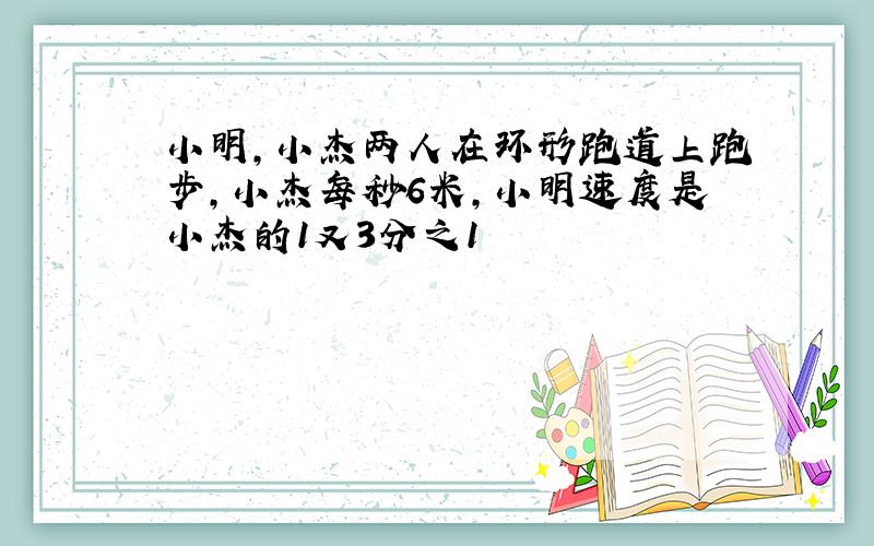 小明,小杰两人在环形跑道上跑步,小杰每秒6米,小明速度是小杰的1又3分之1