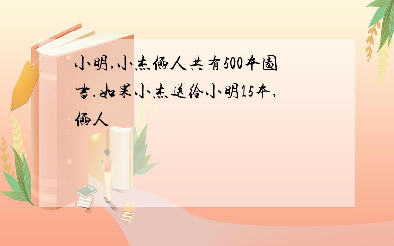 小明,小杰俩人共有500本图书.如果小杰送给小明15本,俩人