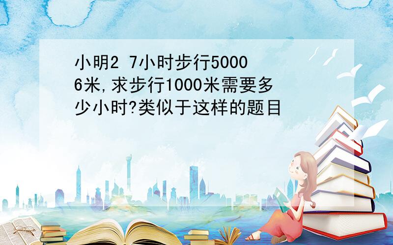 小明2 7小时步行5000 6米,求步行1000米需要多少小时?类似于这样的题目