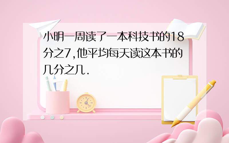 小明一周读了一本科技书的18分之7,他平均每天读这本书的几分之几.