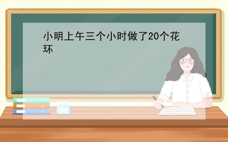 小明上午三个小时做了20个花环