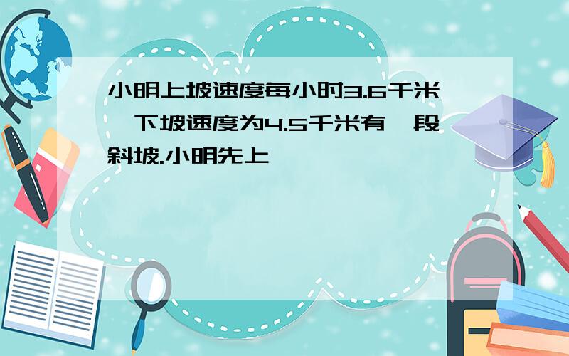 小明上坡速度每小时3.6千米,下坡速度为4.5千米有一段斜坡.小明先上