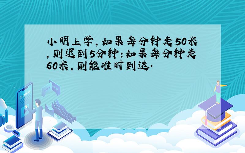 小明上学,如果每分钟走50米,则迟到5分钟:如果每分钟走60米,则能准时到达.