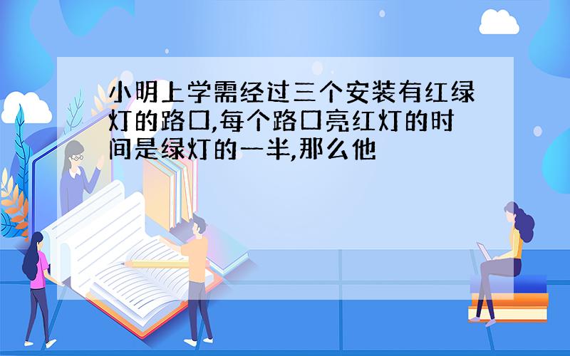 小明上学需经过三个安装有红绿灯的路口,每个路口亮红灯的时间是绿灯的一半,那么他