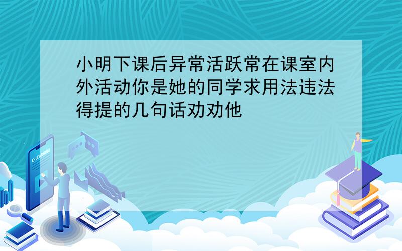 小明下课后异常活跃常在课室内外活动你是她的同学求用法违法得提的几句话劝劝他