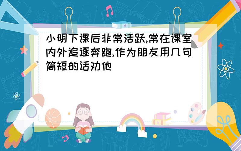 小明下课后非常活跃,常在课室内外追逐奔跑,作为朋友用几句简短的话劝他