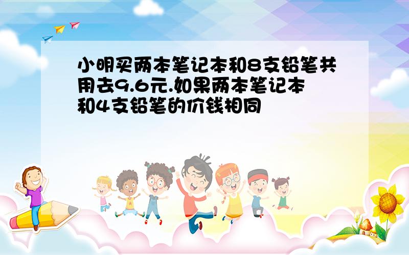 小明买两本笔记本和8支铅笔共用去9.6元.如果两本笔记本和4支铅笔的价钱相同