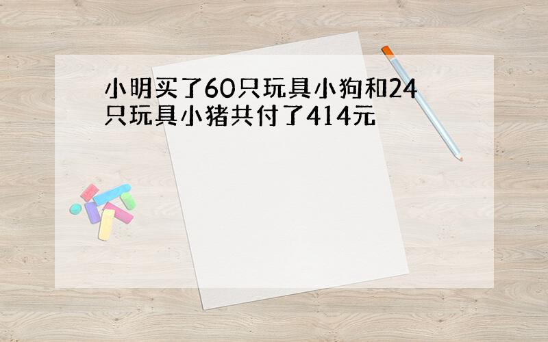 小明买了60只玩具小狗和24只玩具小猪共付了414元