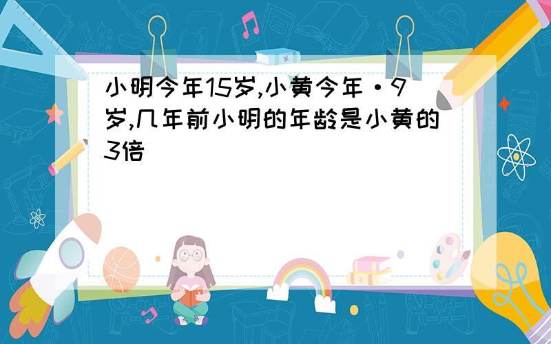 小明今年15岁,小黄今年·9岁,几年前小明的年龄是小黄的3倍