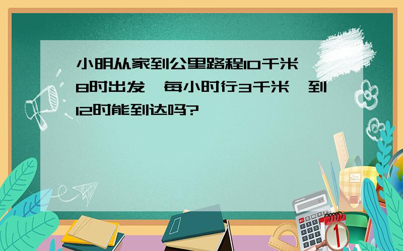 小明从家到公里路程10千米,8时出发,每小时行3千米,到12时能到达吗?