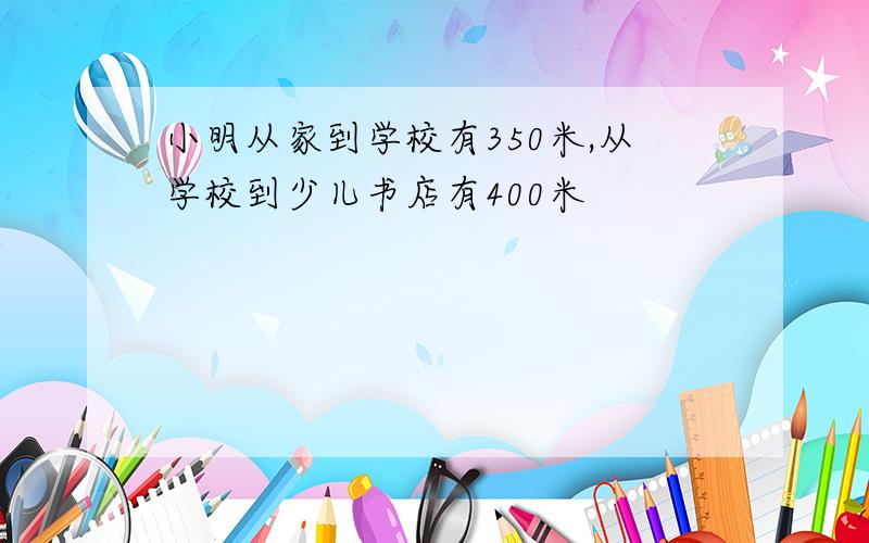 小明从家到学校有350米,从学校到少儿书店有400米