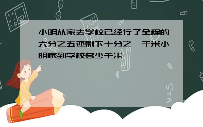 小明从家去学校已经行了全程的六分之五还剩下十分之一千米小明家到学校多少千米