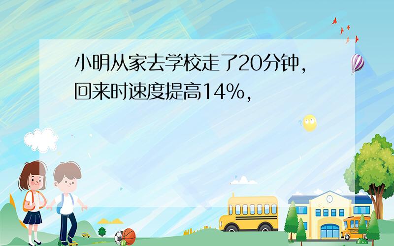 小明从家去学校走了20分钟,回来时速度提高14%,