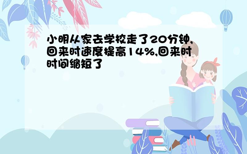 小明从家去学校走了20分钟,回来时速度提高14%,回来时时间缩短了