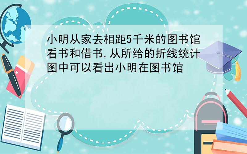 小明从家去相距5千米的图书馆看书和借书,从所给的折线统计图中可以看出小明在图书馆