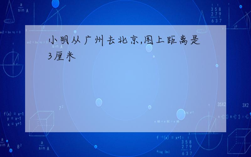 小明从广州去北京,图上距离是3厘米