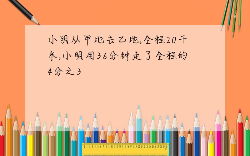 小明从甲地去乙地,全程20千米,小明用36分钟走了全程的4分之3