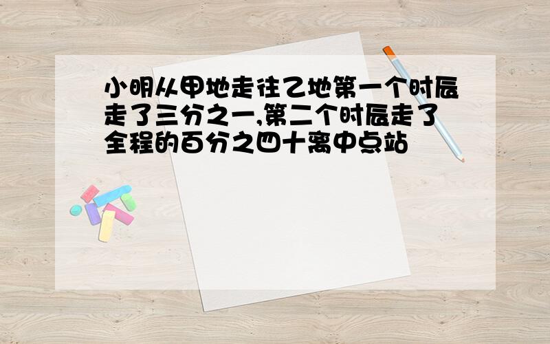 小明从甲地走往乙地第一个时辰走了三分之一,第二个时辰走了全程的百分之四十离中点站